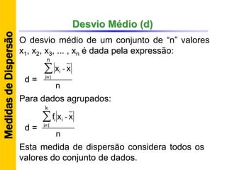 Desvio Médio (d)
O desvio médio de um conjunto de “n” valores
x1, x2, x3, ... , xn é dada pela expressão:
n
xx∑
n
=i
i
1
-
d =
Para dados agrupados:
n
xxf∑
k
=i
ii
1
-
d =
Esta medida de dispersão considera todos os
valores do conjunto de dados.
MedidasdeDispersão
 