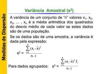 Variância Amostral (s2)
1-
)-(
1
2
n
xx∑
n
=i
i
A variância de um conjunto de “n” valores x1, x2,
x3, ... , xn é a média aritmética dos quadrados
do desvio médio de cada valor se estes dados
são de uma população.
s2 =
1-
.)-(
1
2
n
fxx∑
k
=i
ii
Para dados agrupados: s2 =
MedidasdeDispersão
Se os dados são de uma amostra, a variância é
dada pela expressão:
 