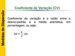 Coeficiente de Variação (CV)
Coeficiente de variação é a razão entre o
desvio-padrão e a média aritmética, em
porcentagem, ou seja:
100.
x
s
cv =
MedidasdeDispersão
 
