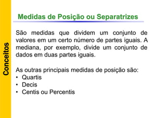 Medidas de Posição ou Separatrizes
São medidas que dividem um conjunto de
valores em um certo número de partes iguais. A
mediana, por exemplo, divide um conjunto de
dados em duas partes iguais.
Conceitos
As outras principais medidas de posição são:
• Quartis
• Decis
• Centis ou Percentis
 