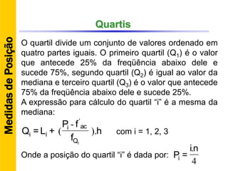 Quartis
O quartil divide um conjunto de valores ordenado em
quatro partes iguais. O primeiro quartil (Q1) é o valor
que antecede 25% da freqüência abaixo dele e
sucede 75%, segundo quartil (Q2) é igual ao valor da
mediana e terceiro quartil (Q3) é o valor que antecede
75% da freqüência abaixo dele e sucede 25%.
A expressão para cálculo do quartil “i” é a mesma da
mediana:
h
f
fP
+L=Q
IQ
aci
ii ).
-
(
'
4
.ni
=PiOnde a posição do quartil “i” é dada por:
MedidasdePosição
com i = 1, 2, 3
 