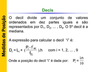 Decis
O decil divide um conjunto de valores
ordenados em dez partes iguais e são
representados por D1, D2, ... , D9. O 5º decil é a
mediana.
A expressão para calcular o decil “i” é:
h
f
fP
+L=D
ID
aci
ii ).
-
(
'
10
.ni
=PiOnde a posição do decil “i” é dada por:
MedidasdePosição
com i = 1, 2, ... , 9
 