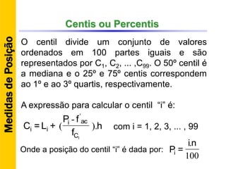 Centis ou Percentis
O centil divide um conjunto de valores
ordenados em 100 partes iguais e são
representados por C1, C2, ... ,C99. O 50º centil é
a mediana e o 25º e 75º centis correspondem
ao 1º e ao 3º quartis, respectivamente.
A expressão para calcular o centil “i” é:
h
f
fP
+L=C
IC
aci
ii ).
-
(
'
100
.ni
=PiOnde a posição do centil “i” é dada por:
MedidasdePosição
com i = 1, 2, 3, ... , 99
 