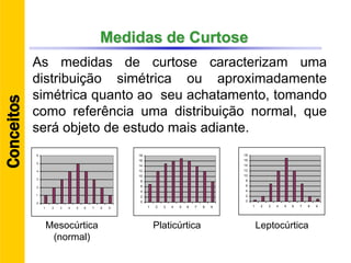 Medidas de Curtose
As medidas de curtose caracterizam uma
distribuição simétrica ou aproximadamente
simétrica quanto ao seu achatamento, tomando
como referência uma distribuição normal, que
será objeto de estudo mais adiante.
0
1
2
3
4
5
6
1 2 3 4 5 6 7 8 9
0
2
4
6
8
10
12
14
16
18
1 2 3 4 5 6 7 8 9
0
2
4
6
8
10
12
14
16
18
1 2 3 4 5 6 7 8 9
Mesocúrtica
(normal)
Platicúrtica Leptocúrtica
Conceitos
 