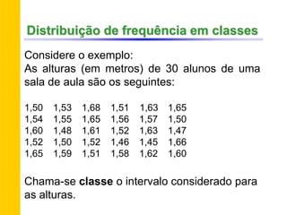 Distribuição de frequência em classes
Considere o exemplo:
As alturas (em metros) de 30 alunos de uma
sala de aula são os seguintes:
1,50 1,53 1,68 1,51 1,63 1,65
1,54 1,55 1,65 1,56 1,57 1,50
1,60 1,48 1,61 1,52 1,63 1,47
1,52 1,50 1,52 1,46 1,45 1,66
1,65 1,59 1,51 1,58 1,62 1,60
Chama-se classe o intervalo considerado para
as alturas.
 