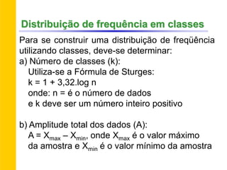 Para se construir uma distribuição de freqüência
utilizando classes, deve-se determinar:
a) Número de classes (k):
Utiliza-se a Fórmula de Sturges:
k = 1 + 3,32.log n
onde: n = é o número de dados
e k deve ser um número inteiro positivo
b) Amplitude total dos dados (A):
A = Xmax – Xmin, onde Xmax é o valor máximo
da amostra e Xmin é o valor mínimo da amostra
Distribuição de frequência em classes
 
