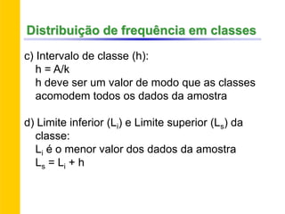 c) Intervalo de classe (h):
h = A/k
h deve ser um valor de modo que as classes
acomodem todos os dados da amostra
d) Limite inferior (Li) e Limite superior (Ls) da
classe:
Li é o menor valor dos dados da amostra
Ls = Li + h
Distribuição de frequência em classes
 