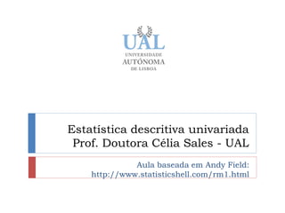 Estatística descritiva univariada
 Prof. Doutora Célia Sales - UAL
              Aula baseada em Andy Field:
    http://www.statisticshell.com/rm1.html
 