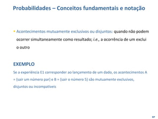 EP
Probabilidades – Conceitos fundamentais e notação
▪ Acontecimentos mutuamente exclusivos ou disjuntos: quando não podem
ocorrer simultaneamente como resultado; i.e., a ocorrência de um exclui
o outro
EXEMPLO
Se a experiência E1 corresponder ao lançamento de um dado, os acontecimentos A
= {sair um número par} e B = {sair o número 5} são mutuamente exclusivos,
disjuntos ou incompatíveis
 