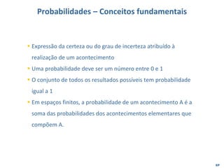 EP
Probabilidades – Conceitos fundamentais
▪ Expressão da certeza ou do grau de incerteza atribuído à
realização de um acontecimento
▪ Uma probabilidade deve ser um número entre 0 e 1
▪ O conjunto de todos os resultados possíveis tem probabilidade
igual a 1
▪ Em espaços finitos, a probabilidade de um acontecimento A é a
soma das probabilidades dos acontecimentos elementares que
compõem A.
 