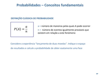 EP
Probabilidades – Conceitos fundamentais
𝑃 𝐴 =
𝑎
𝑛
a = número de maneiras pelas quais A pode ocorrer
n = número de eventos igualmente prováveis que
existem em relação a este fenómeno
DEFINIÇÃO CLÁSSICA DE PROBABILIDADE
Considere a experiência “lançamento de duas moedas”. Indique o espaço
de resultados e calcule a probabilidade de obter exatamente uma face
 