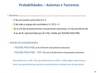 EP
Probabilidades – Axiomas e Teoremas
▪ Adição de probabilidades
▪ P(AUB)=P(A)+P(B) se A e B forem mutuamente exclusivos
▪ P(AUB)=P(A)+P(B) – P(A∩B) se A e B não forem mutuamente exclusivos
Para determinar a P(A ∪ B), deve determinar-se P(A) e a P(B); depois determinar o
total, mas garantindo que nenhum acontecimento é contado mais do que devia!
▪ Axiomas (proposição que é considerada como óbvia ou como um consenso necessário para a construção de uma teoria)
▪ P de um evento varia entre 0 e 1
▪ P de todo o espaço de resultados é 1; P(Ω) = 1
▪ Se A e B são acontecimentos mutuamente exclusivos, a P da ocorrência de
A ou de B, representada por (A U B), é dada por P(AUB)=P(A)+P(B)
 