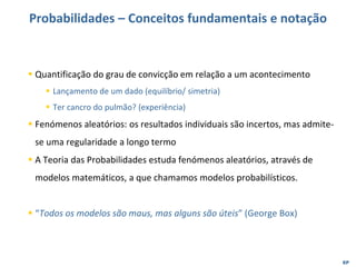 EP
Probabilidades – Conceitos fundamentais e notação
▪ Quantificação do grau de convicção em relação a um acontecimento
▪ Lançamento de um dado (equilíbrio/ simetria)
▪ Ter cancro do pulmão? (experiência)
▪ Fenómenos aleatórios: os resultados individuais são incertos, mas admite-
se uma regularidade a longo termo
▪ A Teoria das Probabilidades estuda fenómenos aleatórios, através de
modelos matemáticos, a que chamamos modelos probabilísticos.
▪ “Todos os modelos são maus, mas alguns são úteis” (George Box)
 