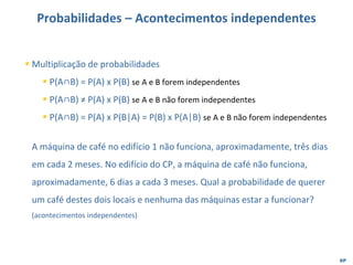 EP
Probabilidades – Acontecimentos independentes
▪ Multiplicação de probabilidades
▪ P(A∩B) = P(A) x P(B) se A e B forem independentes
▪ P(A∩B) ≠ P(A) x P(B) se A e B não forem independentes
▪ P(A∩B) = P(A) x P(B|A) = P(B) x P(A|B) se A e B não forem independentes
A máquina de café no edifício 1 não funciona, aproximadamente, três dias
em cada 2 meses. No edifício do CP, a máquina de café não funciona,
aproximadamente, 6 dias a cada 3 meses. Qual a probabilidade de querer
um café destes dois locais e nenhuma das máquinas estar a funcionar?
(acontecimentos independentes)
 