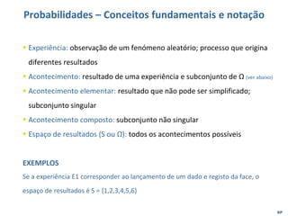 EP
Probabilidades – Conceitos fundamentais e notação
▪ Experiência: observação de um fenómeno aleatório; processo que origina
diferentes resultados
▪ Acontecimento: resultado de uma experiência e subconjunto de Ω (ver abaixo)
▪ Acontecimento elementar: resultado que não pode ser simplificado;
subconjunto singular
▪ Acontecimento composto: subconjunto não singular
▪ Espaço de resultados (S ou Ω): todos os acontecimentos possíveis
EXEMPLOS
Se a experiência E1 corresponder ao lançamento de um dado e registo da face, o
espaço de resultados é S = {1,2,3,4,5,6}
 