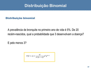 EP
Distribuição binomial
A prevalência de bronquite no primeiro ano de vida é 5%. De 20
recém-nascidos, qual a probabilidade que 3 desenvolvam a doença?
E pelo menos 3?
Distribuição Binomial
𝑃(𝑋 = 𝑥) =
𝑛!
𝑥! (𝑛 − 𝑥)!
𝑝𝑥
𝑞𝑛−𝑥
 