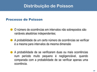 EP
Processo de Poisson
O número de ocorrências em intervalos não sobrepostos são
variáveis aleatórias independentes;
A probabilidade de um certo número de ocorrências se verificar
é a mesma para intervalos da mesma dimensão
A probabilidade de se verificarem duas ou mais ocorrências
num período muito pequeno é negligenciável, quando
comparada com a probabilidade de se verificar apenas uma
ocorrência.
Distribuição de Poisson
 