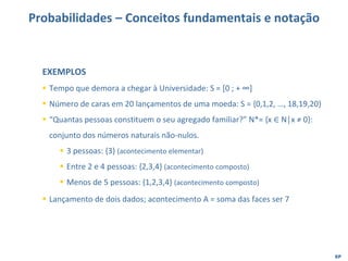 EP
Probabilidades – Conceitos fundamentais e notação
EXEMPLOS
▪ Tempo que demora a chegar à Universidade: S = [0 ; + ∞]
▪ Número de caras em 20 lançamentos de uma moeda: S = {0,1,2, …, 18,19,20}
▪ “Quantas pessoas constituem o seu agregado familiar?” N*= {x ∈ N│x ≠ 0}:
conjunto dos números naturais não-nulos.
▪ 3 pessoas: {3} (acontecimento elementar)
▪ Entre 2 e 4 pessoas: {2,3,4} (acontecimento composto)
▪ Menos de 5 pessoas: {1,2,3,4} (acontecimento composto)
▪ Lançamento de dois dados; acontecimento A = soma das faces ser 7
 