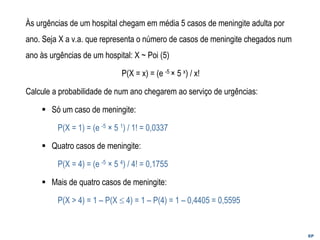 EP
Às urgências de um hospital chegam em média 5 casos de meningite adulta por
ano. Seja X a v.a. que representa o número de casos de meningite chegados num
ano às urgências de um hospital: X ~ Poi (5)
P(X = x) = (e -5 × 5 x) / x!
Calcule a probabilidade de num ano chegarem ao serviço de urgências:
▪ Só um caso de meningite:
P(X = 1) = (e -5 × 5 1) / 1! = 0,0337
▪ Quatro casos de meningite:
P(X = 4) = (e -5 × 5 4) / 4! = 0,1755
▪ Mais de quatro casos de meningite:
P(X > 4) = 1 – P(X  4) = 1 – P(4) = 1 – 0,4405 = 0,5595
 