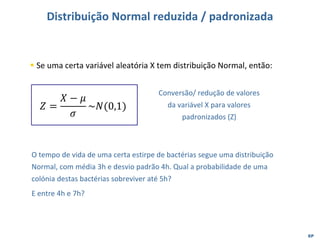 EP
Distribuição Normal reduzida / padronizada
▪ Se uma certa variável aleatória X tem distribuição Normal, então:
𝑍 =
𝑋 − 𝜇
𝜎
~𝑁(0,1)
Conversão/ redução de valores
da variável X para valores
padronizados (Z)
O tempo de vida de uma certa estirpe de bactérias segue uma distribuição
Normal, com média 3h e desvio padrão 4h. Qual a probabilidade de uma
colónia destas bactérias sobreviver até 5h?
E entre 4h e 7h?
 