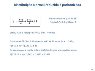 EP
Distribuição Normal reduzida / padronizada
𝑍 =
𝑋−𝜇
𝜎
=
5−3
4
=0,5
Na curva Normal padrão, 5h
“equivale” a 0,5 unidades Z
Então, P(X ≤ 5 horas) = P(-∞ ≤ Z ≤ 0,5) = 0,6915
E entre 4h e 7h? Em Z, 4h equivale a 0,25 e 7h equivale a 1; Então,
P(4 ≤ X ≤ 7) = P(0,25 ≤ Z ≤ 1)
De acordo com a tabela, esta probabilidade pode ser calculada como:
P(0,25 ≤ Z ≤ 1) = 0,8413 – 0,5987 = 0,2426
 