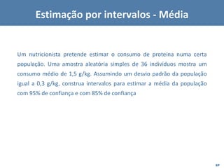 EP
Um nutricionista pretende estimar o consumo de proteína numa certa
população. Uma amostra aleatória simples de 36 indivíduos mostra um
consumo médio de 1,5 g/kg. Assumindo um desvio padrão da população
igual a 0,3 g/kg, construa intervalos para estimar a média da população
com 95% de confiança e com 85% de confiança
Estimação por intervalos - Média
 