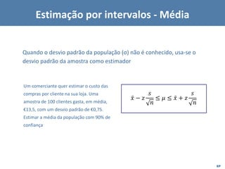 EP
Quando o desvio padrão da população (σ) não é conhecido, usa-se o
desvio padrão da amostra como estimador
ǉ
𝑥 − 𝑧
𝑠
𝑛
≤ 𝜇 ≤ ǉ
𝑥 + 𝑧
𝑠
𝑛
Um comerciante quer estimar o custo das
compras por cliente na sua loja. Uma
amostra de 100 clientes gasta, em média,
€13,5, com um desvio padrão de €0,75.
Estimar a média da população com 90% de
confiança
Estimação por intervalos - Média
 