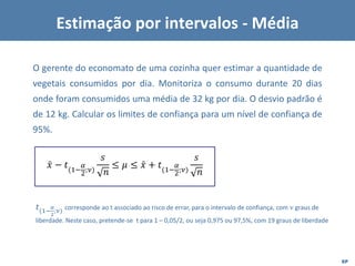EP
O gerente do economato de uma cozinha quer estimar a quantidade de
vegetais consumidos por dia. Monitoriza o consumo durante 20 dias
onde foram consumidos uma média de 32 kg por dia. O desvio padrão é
de 12 kg. Calcular os limites de confiança para um nível de confiança de
95%.
Estimação por intervalos - Média
ǉ
𝑥 − 𝑡(1−
𝛼
2;𝜈)
𝑠
𝑛
≤ 𝜇 ≤ ǉ
𝑥 + 𝑡(1−
𝛼
2;𝜈)
𝑠
𝑛
𝑡(1−
𝛼
2
;𝜈) corresponde ao t associado ao risco de errar, para o intervalo de confiança, com 𝜈 graus de
liberdade. Neste caso, pretende-se t para 1 – 0,05/2, ou seja 0,975 ou 97,5%, com 19 graus de liberdade
 