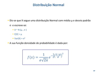 EP
Distribuição Normal
▪ Diz-se que X segue uma distribuição Normal com média µ e desvio padrão
 e escreve-se:
▪ X ~ N (µ ,  )
▪ E[X] = µ
▪ Var(X) = 2
▪ A sua função densidade de probabilidade é dada por:
𝑓(𝑥) =
1
𝜎 2𝜋
𝑒
−
1
2
𝑥−𝜇
𝜎
2
 