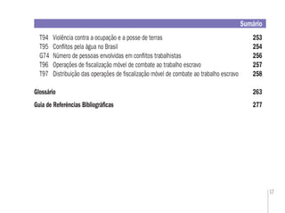 17
T94 Violência contra a ocupação e a posse de terras 253
T95 Conﬂitos pela água no Brasil 254
G74 Número de pessoas envolvidas em conﬂitos trabalhistas 256
T96 Operações de ﬁscalização móvel de combate ao trabalho escravo 257
T97 Distribuição das operações de ﬁscalização móvel de combate ao trabalho escravo 258
Glossário 263
Guia de Referências Bibliográﬁcas 277
Sumário
 