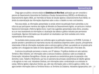 19
Apresentação
Chega agora ao público a terceira edição do Estatísticas do Meio Rural, publicação que vem consolidar a
parceria do Departamento IntersindicaI de Estatística e Estudos Socioeconômicos (DIEESE) e do Ministério do
Desenvolvimento Agrário (MDA), por intermédio do Núcleo de Estudos Agrários e Desenvolvimento Rural (NEAD), no
âmbito da sistematização das informações disponíveis sobre a vida e o trabalho no meio rural brasileiro.
Para essa edição, as informações apresentadas na versão anterior da publicação foram submetidas a uma
crítica da qual participaram membros dos órgãos do Ministério do Desenvolvimento Agrário, em particular o Instituto
Nacional de Colonização e Reforma Agrária (Incra). A partir das sugestões apresentadas nesta oﬁcina, procedeu-
se a um novo levantamento de informações e à atualização das tabelas e gráﬁcos indicados para permanecer
na publicação. Algumas informações que não puderam ser atualizadas e que foram avaliadas como menos
representativas foram excluídas.
Os resultados deste processo podem ser conferidos agora na publicação impressa e no CD-ROM. A princípio, é
possível perceber a persistência de importantes lacunas nas estatísticas disponíveis sobre o assunto, principalmente
relacionadas à falta de informações atualizadas sobre a estrutura agrária no Brasil, que poderão ser em grande parte
supridas com a divulgação dos dados do Censo Agropecuário 2006 do IBGE, prevista para o ﬁnal deste ano.
A estrutura da publicação permanece a mesma, com 97 tabelas e 74 gráﬁcos divididos em sete capítulos:
Território e Meio Ambiente, com informações sobre a estrutura fundiária e produtiva e sobre as Unidades de
Conservação; Indicadores Demográﬁcos e Sociais, que apresenta as características gerais da população e dos
domicílios rurais; Trabalho e Rendimento, que traz um panorama das principais características do trabalho agrícola
e não agrícola no meio rural; Indicadores Sindicais, com informações sobre a sindicalização e os sindicatos no
campo; Reforma Agrária e Agricultura Familiar, que, além das informações sobre a reforma agrária e crédito, traz
agora também informações sobre os Territórios Rurais e os Territórios da Cidadania; Indicadores Agropecuários, com
 