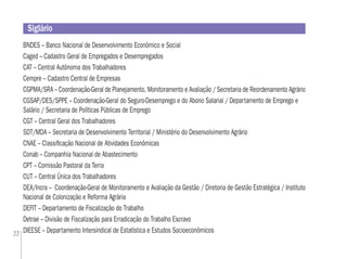 22
Siglário
BNDES – Banco Nacional de Desenvolvimento Econômico e Social
Caged – Cadastro Geral de Empregados e Desempregados
CAT – Central Autônoma dos Trabalhadores
Cempre – Cadastro Central de Empresas
CGPMA/SRA – Coordenação-Geral de Planejamento, Monitoramento e Avaliação / Secretaria de Reordenamento Agrário
CGSAP/DES/SPPE – Coordenação-Geral do Seguro-Desemprego e do Abono Salarial / Departamento de Emprego e
Salário / Secretaria de Políticas Públicas de Emprego
CGT – Central Geral dos Trabalhadores
SDT/MDA – Secretaria de Desenvolvimento Territorial / Ministério do Desenvolvimento Agrário
CNAE – Classiﬁcação Nacional de Atividades Econômicas
Conab – Companhia Nacional de Abastecimento
CPT – Comissão Pastoral da Terra
CUT – Central Única dos Trabalhadores
DEA/Incra – Coordenação-Geral de Monitoramento e Avaliação da Gestão / Diretoria de Gestão Estratégica / Instituto
Nacional de Colonização e Reforma Agrária
DEFIT – Departamento de Fiscalização do Trabalho
Detrae – Divisão de Fiscalização para Erradicação do Trabalho Escravo
DIEESE – Departamento Intersindical de Estatística e Estudos Socioeconômicos
 