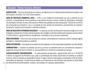 264
AQÜICULTURA – Processo de produção em cativeiro, de organismos com habitat predominantemente aquático, tais
como peixes, camarões, rãs, entre outras espécies.
ÁREA DE PROTEÇÃO AMBIENTAL (APA) – A APA é uma Unidade de Conservação que visa a proteção da vida
silvestre, a manutenção de bancos genéticos e dos demais recursos naturais, através da adequação e orientação
das atividades humanas na área, promovendo a melhoria da qualidade de vida da população. Trata-se de uma forma
de conservação que disciplina o uso e a ocupação do solo, através do zoneamento, procedimentos de controle e
ﬁscalização, programas de educação e extensão ambiental.
ÁREA DE RELEVANTE INTERESSE ECOLÓGICO – A criação de uma Área de Relevante Interesse Ecológico tem como
ﬁnalidadeaproteçãodeumaáreanaturaldegrandevalorecológicoeextensãorelativamentepequena(sempreinferior
a 5.000 hectares), regulamentando e disciplinando a utilização de seus recursos ambientais.
ÁREA EXPLORADA – Para o Incra são as áreas com culturas, reﬂorestadas com essências nativas, extração vegetal,
pastagens e exploração granjeira ou aqüícola.
ÁREAS EXPLORÁVEIS – Corresponde ao somatório da área explorada e da área aproveitável (explorável) mas não utilizada.
ARRENDATÁRIO – Condição do produtor que toma as terras do estabelecimento em arrendamento mediante o
pagamento de quantia ﬁxa em dinheiro ou sua equivalência em produtos ou prestação de serviços.
AUXÍLIO-ACIDENTE PREVIDENCIÁRIO – “O auxílio-acidente previdenciário, regulamentado pela Lei nº 9.032/95
é devido ao segurado da Previdência que, após a consolidação das lesões decorrentes de acidente de qualquer
natureza, sofra de redução de capacidade funcional. É pago a título de indenização e corresponde a 50% do salário-
de-benefício do segurado. O recebimento de salário ou a concessão de outro benefício não prejudica a continuidade
do recebimento do auxílio-acidente, vedada a acumulação com qualquer aposentadoria.”
Glossário - Termos técnicos utilizados
 