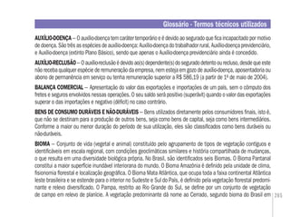 265
AUXÍLIO-DOENÇA – O auxílio-doença tem caráter temporário e é devido ao segurado que ﬁca incapacitado por motivo
de doença. São três as espécies de auxílio-doença: Auxílio-doença do trabalhador rural, Auxílio-doença previdenciário,
e Auxílio-doença (extinto Plano Básico), sendo que apenas o Auxílio-doença previdenciário ainda é concedido.
AUXÍLIO-RECLUSÃO– Oauxílio-reclusãoédevidoao(s)dependente(s)doseguradodetentoourecluso,desdequeeste
não receba qualquer espécie de remuneração da empresa, nem esteja em gozo de auxílio-doença, aposentadoria ou
abono de permanência em serviço ou tenha remuneração superior a R$ 586,19 (a partir de 1º de maio de 2004).
BALANÇA COMERCIAL – Apresentação do valor das exportações e importações de um país, sem o cômputo dos
fretes e seguros envolvidos nessas operações. O seu saldo será positivo (superávit) quando o valor das exportações
superar o das importações e negativo (déﬁcit) no caso contrário.
BENS DE CONSUMO DURÁVEIS E NÃO-DURÁVEIS – Bens utilizados diretamente pelos consumidores ﬁnais, isto é,
que não se destinam para a produção de outros bens, seja como bens de capital, seja como bens intermediários.
Conforme a maior ou menor duração do período de sua utilização, eles são classiﬁcados como bens duráveis ou
não-duráveis.
BIOMA – Conjunto de vida (vegetal e animal) constituído pelo agrupamento de tipos de vegetação contíguos e
identiﬁcáveis em escala regional, com condições geoclimáticas similares e história compartilhada de mudanças,
o que resulta em uma diversidade biológica própria. No Brasil, são identiﬁcados seis Biomas. O Bioma Pantanal
constitui a maior superfície inundável interiorana do mundo. O Bioma Amazônia é deﬁnido pela unidade de clima,
ﬁsionomia ﬂorestal e localização geográﬁca. O Bioma Mata Atlântica, que ocupa toda a faixa continental Atlântica
leste brasileira e se estende para o interior no Sudeste e Sul do País, é deﬁnido pela vegetação ﬂorestal predomi-
nante e relevo diversiﬁcado. O Pampa, restrito ao Rio Grande do Sul, se deﬁne por um conjunto de vegetação
de campo em relevo de planície. A vegetação predominante dá nome ao Cerrado, segundo bioma do Brasil em
Glossário - Termos técnicos utilizados
 
