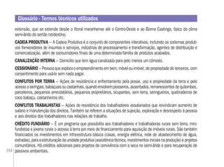 266
extensão, que se estende desde o litoral maranhense até o Centro-Oeste e ao Bioma Caatinga, típico do clima
semi-árido do sertão nordestino.
CADEIA PRODUTIVA – A Cadeia Produtiva é o conjunto de componentes interativos, incluindo os sistemas produti-
vos fornecedores de insumos e serviços, indústrias de processamento e transformação, agentes de distribuição e
comercialização, além de consumidores ﬁnais de uma determinada família de produtos acabados.
CANALIZAÇÃO INTERNA – Domicílio que tem água canalizada para pelo menos um cômodo.
CESSIONÁRIO – Pessoa que explora o empreendimento em bem, móvel ou imóvel, de propriedade de terceiros, com
consentimento para usá-lo sem nada pagar.
CONFLITOS POR TERRA – Ações de resistência e enfrentamento pela posse, uso e propriedade da terra e pelo
acessoaseringais,babaçuaisoucastanhais,quandoenvolvemposseiros,assentados,remanescentesdequilombos,
parceleiros, pequenos arrendatários, pequenos proprietários, ocupantes, sem terra, seringueiros, quebradeiras de
coco babaçu, castanheiros etc.
CONFLITOS TRABALHISTAS – Ações de resistência dos trabalhadores assalariados que reivindicam aumento de
salário e manutenção dos direitos. Também se referem a situações de sujeição, exploração e desrespeito à pessoa
e aos direitos dos trabalhadores nas relações de trabalho.
CRÉDITO FUNDIÁRIO – É um programa que possibilita aos trabalhadores e trabalhadoras rurais sem terra, mini-
fundistas e jovens rurais o acesso à terra por meio de ﬁnanciamento para aquisição de imóveis rurais. São também
ﬁnanciados os investimentos em infra-estrutura básica (casas, energia elétrica, rede de abastecimento de água,
estradas),paraaestruturaçãodaunidadeprodutiva(assistênciatécnica,investimentosiniciaisnaprodução)eprojetos
comunitários. Há créditos adicionais para projetos de convivência com a seca no semi-árido e para recuperação de
passivos ambientais.
Glossário - Termos técnicos utilizados
 
