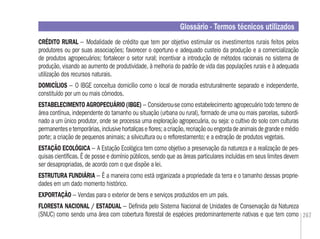 267
CRÉDITO RURAL – Modalidade de crédito que tem por objetivo estimular os investimentos rurais feitos pelos
produtores ou por suas associações; favorecer o oportuno e adequado custeio da produção e a comercialização
de produtos agropecuários; fortalecer o setor rural; incentivar a introdução de métodos racionais no sistema de
produção, visando ao aumento de produtividade, à melhoria do padrão de vida das populações rurais e à adequada
utilização dos recursos naturais.
DOMICÍLIOS – O IBGE conceitua domicílio como o local de moradia estruturalmente separado e independente,
constituído por um ou mais cômodos.
ESTABELECIMENTO AGROPECUÁRIO (IBGE) – Considerou-se como estabelecimento agropecuário todo terreno de
área contínua, independente do tamanho ou situação (urbana ou rural), formado de uma ou mais parcelas, subordi-
nado a um único produtor, onde se processa uma exploração agropecuária, ou seja: o cultivo do solo com culturas
permanentesetemporárias,inclusivehortaliçaseﬂores;acriação,recriaçãoouengordadeanimaisdegrandeemédio
porte; a criação de pequenos animais; a silvicultura ou o reﬂorestamento; e a extração de produtos vegetais.
ESTAÇÃO ECOLÓGICA – A Estação Ecológica tem como objetivo a preservação da natureza e a realização de pes-
quisas cientíﬁcas. É de posse e domínio públicos, sendo que as áreas particulares incluídas em seus limites devem
ser desapropriadas, de acordo com o que dispõe a lei.
ESTRUTURA FUNDIÁRIA – É a maneira como está organizada a propriedade da terra e o tamanho dessas proprie-
dades em um dado momento histórico.
EXPORTAÇÃO – Vendas para o exterior de bens e serviços produzidos em um país.
FLORESTA NACIONAL / ESTADUAL – Deﬁnida pelo Sistema Nacional de Unidades de Conservação da Natureza
(SNUC) como sendo uma área com cobertura ﬂorestal de espécies predominantemente nativas e que tem como
Glossário - Termos técnicos utilizados
 