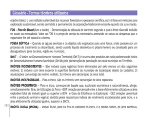 268
objetivobásicoousomúltiplosustentáveldosrecursosﬂorestaiseapesquisacientíﬁca,comênfaseemmétodospara
exploração sustentável, sendo permitida a permanência de população tradicional existente quando da sua criação.
FOB – Free On Board (livre a bordo) – Denominação da cláusula de contrato segundo a qual o frete não está incluído
no custo da mercadoria. Valor do FOB é o preço de venda da mercadoria acrescido de todas as despesas que o
exportador fez até colocá-lo a bordo.
FOSSA SÉPTICA – Quando as águas servidas e os dejetos são esgotados para uma fossa, onde passam por um
processo de tratamento ou decantação, sendo a parte líquida absorvida no próprio terreno ou canalizada para um
desaguadouro geral da área, região ou município.
IDH-T – O Índice de Desenvolvimento Humano Territorial (IDH-T) é a soma dos produtos de cada parâmetro do Índice
de Desenvolvimento Humano Municipal (IDH-M) pela ponderação da população de cada município do Território.
IMÓVEIS INCONSISTENTES – São imóveis cujos registros foram eliminados por pelo menos um dos seguintes
motivos: 1) imóveis com área superior à superfície territorial do município de localização objeto do cadastro; 2)
atualizações com código de motivo inválido; 3) imóveis sem declaração de área total.
IMÓVEIS INEXPLORADOS – Para o Incra, são os imóveis sem declaração de área explorada.
IMÓVEIS PRODUTIVOS – Para o Incra, corresponde àquele que, explorado econômica e racionalmente, atinge,
simultaneamente, Grau de Utilização da Terra - GUT (relação percentual entre a área efetivamente utilizada e a área
explorável total do imóvel) igual ou superior a 80% e Grau de Eﬁciência na Exploração - GEE (relação percentual
entre a produção animal e vegetal, dividida pelos respectivos índices de rendimento estabelacidos pelo Incra, e a
área efetivamente utilizada) igual ou superior a 100%.
IMÓVEL RURAL (INCRA) – Imóvel Rural, para os ﬁns de cadastro do Incra, é o prédio rústico, de área contínua,
Glossário - Termos técnicos utilizados
 