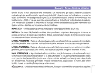 269
formado de uma ou mais parcelas de terra, pertencente a um mesmo dono, que seja ou possa ser utilizado em
exploração agrícola, pecuária, extrativa vegetal ou agro-industrial, independente de sua localização na zona rural ou
urbana do município, com as seguintes restrições: 1) Os imóveis localizados na zona rural do município cuja área
total for inferior a 5 000 m2
não são abrangidos pela classiﬁcação de “Imóvel Rural” e não são objeto de cadastro.
2) Os imóveis rurais localizados na zona urbana do município somente serão cadastrados quando tiverem área total
igual ou superior a dois ha e que tenham produção comercializada.
IMPORTAÇÃO – Compras de bens e serviços produzidos no exterior pelos residentes de um país.
INATIVOS – Parcela da PIA (População em Idade Ativa) que não está ocupada ou desempregada. Incluem-se as
pessoas sem procura de trabalho que, nos últimos 30 dias, realizaram algum trabalho de forma excepcional porque
lhes sobrou tempo de seus afazeres principais.
LAVOURAPERMANENTE– Plantiodeculturasdelongaduração,queapósacolheitanãonecessitamdenovoplantio,
produzindo por vários anos sucessivos. Inclui as áreas ocupadas por viveiros de mudas de culturas permanentes.
LAVOURA TEMPORÁRIA – Plantio de culturas de curta duração (via de regra, menor que um ano) e que necessitam,
geralmente, de novo plantio após cada colheita. Inclui as áreas das plantas forrageiras destinadas ao corte.
LOCAL DE RESIDÊNCIA – Segundo a localização do domicílio, a situação é urbana ou rural, conforme deﬁnida por
Lei Municipal. Em situação urbana consideram-se as áreas urbanizadas ou não, correspondentes às cidades (sedes
municipais), às vilas (sedes distritais) ou às áreas urbanas isoladas. A situação rural abrange toda a área situada
fora desses limites, inclusive os aglomerados rurais de extensão urbana, os povoados e os núcleos. Este critério
também é usado na classiﬁcação da população urbana e rural.
MÓDULOFISCAL– Unidadedemedidaexpressaemhectares,ﬁxadaparacadamunicípio,considerandoosseguintes
Glossário - Termos técnicos utilizados
 