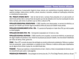 271
integral. Destinam-se à preservação integral de áreas naturais com características de grande relevância sob os
aspectos ecológico, beleza cênica, cientíﬁco, cultural, educativo e recreativo, vedadas as modiﬁcações ambientais
e a interferência humana direta.
PIB - PRODUTO INTERNO BRUTO – Valor do total de bens e serviços ﬁnais produzidos em um país durante um
determinadoperíodo.Benseserviçosﬁnaissãoaquelesquenãosãoutilizadoscomoinsumosnaproduçãodeoutros
bens e serviços, pelo menos no período a que se refere o cálculo do PIB.
POPULAÇÃO DESOCUPADA/DESOCUPADOS – O IBGE classiﬁca como desocupadas, na semana de referência, as
pessoas sem trabalho que tomaram alguma providência efetiva de procura de trabalho nesse período.
POPULAÇÃO ECONOMICAMENTE ATIVA - PEA – É a parcela da População em Idade Ativa (PIA) que está ocupada
ou desempregada.
POPULAÇÃO EM IDADE ATIVA - PIA – Corresponde à população com 10 anos ou mais.
POPULAÇÃO OCUPADA/OCUPADOS – O IBGE classiﬁca como ocupadas, na semana de referência, as pessoas que
têmalgumtrabalhoremuneradoounão.Incluem-seaspessoasquepossuemtrabalho,masnãoestavamtrabalhando
por motivo de doença, férias, greves etc.
POSSE– ParaaCPToconceitodepossenãoestáligadoaoconceitojuridicamenteestabelecido.Refere-seaqualquer
forma de possessão - posse, propriedade ou ocupação da terra. Refere-se à violência sofrida pelos trabalhadores
que de alguma forma tinham a posse de uma determinada área.
POSSEIRO – Pessoa que explorava o empreendimento em bem, móvel ou imóvel, de propriedade de terceiros, sem
ter consentimento para usá-lo e nada pagando.
PRESERVAÇÃO PERMANENTE – Área protegida nos termos dos arts. 2º e 3º do Código Florestal, coberta ou não por
Glossário - Termos técnicos utilizados
 