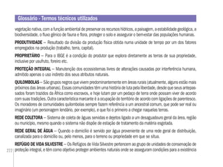 272
vegetação nativa, com a função ambiental de preservar os recursos hídricos, a paisagem, a estabilidade geológica, a
biodiversidade, o ﬂuxo gênico de fauna e ﬂora, proteger o solo e assegurar o bem-estar das populações humanas.
PRODUTIVIDADE – Resultado da divisão da produção física obtida numa unidade de tempo por um dos fatores
empregados na produção (trabalho, terra, capital).
PROPRIETÁRIO – Para o IBGE é a condição do produtor que explora diretamente as terras de sua propriedade,
inclusive por usufruto, foreiro etc.
PROTEÇÃO INTEGRAL – Manutenção dos ecossistemas livres de alterações causadas por interferência humana,
admitido apenas o uso indireto dos seus atributos naturais.
QUILOMBOLAS – São grupos negros que vivem predominantemente em áreas rurais (atualmente, alguns estão mais
próximos das áreas urbanas). Essas comunidades têm uma história de luta pela liberdade, desde que seus antepas-
sados foram trazidos da África como escravos, e hoje lutam por um pedaço de terra onde possam viver de acordo
com suas tradições. Outra característica marcante é a ocupação do território de acordo com ligações de parentesco.
Os moradores de comunidades quilombolas sempre fazem referência a um ancestral comum, que pode ser real ou
imaginário (um personagem lendário, por exemplo), e que foi o primeiro a chegar naquelas terras.
REDE COLETORA – Sistema de coleta de águas servidas e dejetos ligado a um desaguadouro geral da área, região
ou município, mesmo quando o sistema não dispõe de estação de tratamento da matéria esgotada.
REDE GERAL DE ÁGUA – Quando o domicílio é servido por água proveniente de uma rede geral de distribuição,
canalizada para o domicílio ou, pelo menos, para o terreno ou propriedade em que se situa.
REFÚGIO DE VIDA SILVESTRE – Os Refúgios de Vida Silvestre pertencem ao grupo de unidades de conservação de
proteção integral, e têm como objetivo proteger ambientes naturais onde se asseguram condições para a existência
Glossário - Termos técnicos utilizados
 
