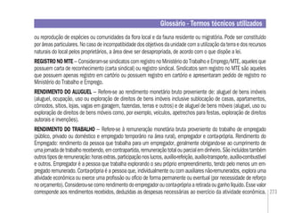 273
ou reprodução de espécies ou comunidades da ﬂora local e da fauna residente ou migratória. Pode ser constituído
por áreas particulares. No caso de incompatibidade dos objetivos da unidade com a utilização da terra e dos recursos
naturais do local pelos proprietários, a área deve ser desapropriada, de acordo com o que dispõe a lei.
REGISTRONOMTE– Consideram-sesindicatoscomregistronoMinistériodoTrabalhoeEmprego/MTE,aquelesque
possuem carta de reconhecimento (carta sindical) ou registro sindical. Sindicatos sem registro no MTE são aqueles
que possuem apenas registro em cartório ou possuem registro em cartório e apresentaram pedido de registro no
Ministério do Trabalho e Emprego.
RENDIMENTO DO ALUGUEL – Refere-se ao rendimento monetário bruto proveniente de: aluguel de bens imóveis
(aluguel, ocupação, uso ou exploração de direitos de bens imóveis inclusive sublocação de casas, apartamentos,
cômodos, sítios, lojas, vagas em garagem, fazendas, terras e outros) e de aluguel de bens móveis (aluguel, uso ou
exploração de direitos de bens móveis como, por exemplo, veículos, apetrechos para festas, exploração de direitos
autorais e invenções).
RENDIMENTO DO TRABALHO – Refere-se à remuneração monetária bruta proveniente do trabalho de empregado
(público, privado ou doméstico e empregado temporário na área rural), empregador e conta-própria. Rendimento do
Empregado: rendimento da pessoa que trabalha para um empregador, geralmente obrigando-se ao cumprimento de
umajornadadetrabalhorecebendo,emcontrapartida,remuneraçãototalouparcialemdinheiro.Sãoincluídostambém
outrostiposderemuneração:horasextras,participaçãonoslucros,auxílio-refeição,auxílio-transporte,auxílio-combustível
e outros. Empregador é a pessoa que trabalha explorando o seu próprio empreendimento, tendo pelo menos um em-
pregado remunerado. Conta-própria é a pessoa que, individualmente ou com auxiliares não-remunerados, explora uma
atividade econômica ou exerce uma proﬁssão ou ofício de forma permanente ou eventual (por necessidade de reforço
noorçamento).Considerou-secomorendimentodoempregadorouconta-própriaaretiradaouganholíquido.Essevalor
corresponde aos rendimentos recebidos, deduzidas as despesas necessárias ao exercício da atividade econômica.
Glossário - Termos técnicos utilizados
 