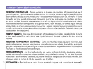 274
RENDIMENTO NÃO-MONETÁRIO – Parcela equivalente às despesas não-monetárias deﬁnidas como tudo que é
produzido, pescado, caçado, coletado ou recebido em bens (troca, doação, retirada do negócio, produção própria e
salário em bens) utilizados ou consumidos durante o período de referência da pesquisa e que, pelo menos na última
transação, não tenha passado pelo mercado. É importante observar que as despesas não-monetárias são iguais,
em termos contábeis, às receitas não-monetárias com exceção do aluguel estimado. Para a imputação do valor do
rendimento não-monetário correspondente ao aluguel de imóveis, foram deduzidas, do valor do aluguel estimado
pelas unidades de consumo, as despesas com manutenção e reparos, impostos, taxas de serviços e seguros com o
domicílio,conformeasrecomendaçõescontidasnodocumentoInformedelaDecimoséptimaConferenciaInternacional
de Estadisticos del Trabajo (2003).
RESERVA BIOLÓGICA – São áreas delimitadas com a ﬁnalidade de preservação e proteção integral da fauna
e ﬂora, para ﬁns cientíﬁcos e educativos, onde é proibida qualquer forma de exploração dos seus recursos
naturais.
RESERVA DE DESENVOLVIMENTO SUSTENTÁVEL – É uma área natural que abriga populações tradicionais, cuja
existência baseia-se em sistemas sustentáveis de exploração dos recursos naturais, desenvolvidos ao longo de
gerações e adaptados às condições ecológicas locais e que desempenham um papel fundamental na proteção da
natureza e na manutenção da diversidade biológica.
RESERVA EXTRATIVISTA – As Reservas Extrativistas são espaços territoriais destinados à exploração auto-sus-
tentável e conservação dos recursos naturais renováveis, por populações tradicionais. Em tais áreas é possível
materializar o desenvolvimento sustentável, equilibrando interesses ecológicos de conservação ambiental, com
interesses sociais de melhoria de vida das populações que ali habitam.
RESERVA LEGAL – Área localizada no interior de uma propriedade ou posse rural, excetuada a de preservação
Glossário - Termos técnicos utilizados
 