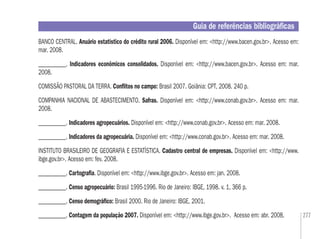 277
Guia de referências bibliográﬁcas
BANCO CENTRAL. Anuário estatístico do crédito rural 2006. Disponível em: <http://www.bacen.gov.br>. Acesso em:
mar. 2008.
___________. Indicadores econômicos consolidados. Disponível em: <http://www.bacen.gov.br>. Acesso em: mar.
2008.
COMISSÃO PASTORAL DA TERRA. Conﬂitos no campo: Brasil 2007. Goiânia: CPT, 2008. 240 p.
COMPANHIA NACIONAL DE ABASTECIMENTO. Safras. Disponível em: <http://www.conab.gov.br>. Acesso em: mar.
2008.
___________. Indicadores agropecuários. Disponível em: <http://www.conab.gov.br>. Acesso em: mar. 2008.
___________. Indicadores da agropecuária. Disponível em: <http://www.conab.gov.br>. Acesso em: mar. 2008.
INSTITUTO BRASILEIRO DE GEOGRAFIA E ESTATÍSTICA. Cadastro central de empresas. Disponível em: <http://www.
ibge.gov.br>. Acesso em: fev. 2008.
___________. Cartograﬁa. Disponível em: <http://www.ibge.gov.br>. Acesso em: jan. 2008.
___________. Censo agropecuário: Brasil 1995-1996. Rio de Janeiro: IBGE, 1998. v. 1, 366 p.
___________. Censo demográﬁco: Brasil 2000. Rio de Janeiro: IBGE, 2001.
___________. Contagem da população 2007. Disponível em: <http://www.ibge.gov.br>. Acesso em: abr. 2008.
 