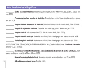 278
___________. Contas nacionais trimestrais: referência 2000. Disponível em: <http://www.ibge.gov.br>. Acesso em:
mar. 2008.
___________. Pesquisa nacional por amostra de domicílios. Disponível em: <http://www.sidra.ibge.gov.br>. Acesso
em: fev. 2008.
___________. Pesquisa nacional por amostra de domicílios: PNAD: microdados. Rio de Janeiro: IBGE, 2006. CD-ROM.
___________. Pesquisa de orçamentos familiares. Disponível em: <www.ibge.gov.br>. Acesso em: jan. 2006.
___________. Pesquisa sindical: indicadores sociais 2001. Rio de Janeiro: IBGE, 2002. 257 p.
___________. Pesquisa pecuária municipal. Disponível em: <http://www.sidra.ibge.gov.br>. Acesso em: mar. 2008.
___________. Produção agrícola municipal. Disponível em: <http://www.sidra.ibge.gov.br>. Acesso em: abr. 2008.
INSTITUTO NACIONAL DE COLONIZAÇÃO E REFORMA AGRÁRIA. DCA/Divisão de Estatística. Estatísticas cadastrais.
Brasília, v.1, 2 e 3, 1999.
___________. Coordenação-Geral de Monitoramento e Avaliação da Gestão da Diretoria de Gestão Estratégica. Men-
sagem recebida por e-mail do MDA em: 18 mar. 2008.
___________. Sistema Nacional de Cadastro Rural. Mensagem recebida por e-mail do Incra em: 15 jan. 2006.
___________. O Brasil desconcentrando terras. Brasília, 2001.
Guia de referências bibliográﬁcas
 