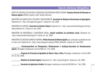 279
INSTITUTO NACIONAL DE ESTUDOS E PESQUISAS EDUCACIONAIS ANÍSIO TEIXEIRA. Pesquisa Nacional da Educação na
Reforma Agrária (PNERA). Brasília, 2005. Versão Preliminar.
MINISTÉRIO DA AGRICULTURA, PECUÁRIA E ABASTECIMENTO. Secretaria de Relações Internacionais do Agronegócio.
Disponível em: <http://www.agricultura.gov.br>. Acesso em: abr. 2008.
MINISTÉRIO DA FAZENDA. Secretaria da Receita Federal. Disponível em: <http://www.receita.fazenda.gov.br/Arreca-
dacao/default.htm>. Acesso em: abr. 2008.
MINISTÉRIO DA PREVIDÊNCIA E ASSISTÊNCIA SOCIAL. Anuário estatístico da previdência social. Disponível em:
<http://www.previdenciasocial.gov.br> Acesso em: abr. 2008.
MINISTÉRIO DO DESENVOLVIMENTO AGRÁRIO. II Plano Nacional de Reforma Agrária: paz, produção e qualidade de vida
no meio rural. Disponível em: <http://www.mda.gov.br/arquivos/PNRA_2004.pdf>. Acesso em: maio 2006.
___________. Coordenação-Geral de Planejamento, Monitoramento e Avaliação/Secretaria de Reordenamento
Agrário. Mensagem recebida por e-mail do MDA em: 1 fev. 2008.
___________. Programa de Promoção da Igualdade de Gênero, Raça e Etnia. Mensagem recebida por e-mail do MDA
em: 31 mar. 2008.
___________. Relatório da Ouvidoria Agrária. Disponível em: <http://www.mda.gov.br> Acesso em: abr. 2008.
___________. Secretaria da Agricultura Familiar. Mensagem recebida por e-mail da SAF/MDA em: 7 abr. 2008.
Guia de referências bibliográﬁcas
 
