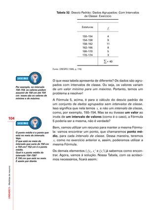 UNIDADE5–Medidasderesumo
104
Tabela 32: Desvio Padrão: Dados Agrupados: Com Intervalos
de Classe: Exercício
Estaturas
if
150–154 4
154–158 9
158–162 11
162–166 8
166–170 5
170–174 3
∑= 40
Fonte: CRESPO (1995, p. 116)
O que essa tabela apresenta de diferente? Os dados são agru-
pados com intervalos de classe. Ou seja, os valores variam
de um valor mínimo para um máximo. Portanto, temos um
problema a resolver!
A Fórmula 5, acima, é para o cálculo do desvio padrão de
um conjunto de dados agrupados sem intervalos de classe.
Isso significa que nela temos ix e não um intervalo de classe,
como, por exemplo, 150–154. Mas se eu tivesse um valor ao
invés de um intervalo de valores (como é o caso), a Fórmula
5 poderia ser a mesma, não é verdade?
Bem, vamos utilizar um recurso para manter a mesma Fórmu-
la: vamos encontrar um ponto, que chamaremos ponto mé-
dio, para cada intervalo de classe. Dessa maneira, teremos
ix como no exercício anterior e, assim, poderemos utilizar a
mesma Fórmula.
Os demais elementos ( fi
xi
, xi
2
e fi
xi
2
) já sabemos como encon-
trar. Agora, vamos à solução. Nossa Tabela, com os acrésci-
mos necessários, ficará assim:
Por exemplo, no intervalo
150–154, os valores podem
assumir de 150 cm até 154
cm: esses são os valores de
mínimo e de máximo.
O ponto médio é o ponto que
está no meio do intervalo.
Veja:
O que está no meio do
intervalo que varia de 150 cm
a 154 cm? 152 cm é o ponto
médio.
Qual é o ponto médio do
intervalo 154–158?
É 156 cm que está no meio.
E assim por diante.
 