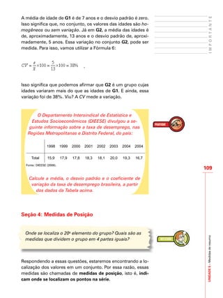 UNIDADE5–Medidasderesumo
109
IMPORTANTE
A média de idade de G1 é de 7 anos e o desvio padrão é zero.
Isso significa que, no conjunto, os valores das idades são ho-
mogêneos ou sem variação. Já em G2, a média das idades é
de, aproximadamente, 13 anos e o desvio padrão de, aproxi-
madamente, 5 anos. Essa variação no conjunto G2, pode ser
medida. Para isso, vamos utilizar a Fórmula 6:
.
Isso significa que podemos afirmar que G2 é um grupo cujas
idades variaram mais do que as idades de G1. E ainda, essa
variação foi de 38%. Viu? A CV mede a variação.
O Departamento Intersindical de Estatística e
Estudos Socioeconômicos (DIEESE) divulgou a se-
guinte informação sobre a taxa de desemprego, nas
Regiões Metropolitanas e Distrito Federal, do país:
1998 1999 2000 2001 2002 2003 2004 2004
Total 15,9 17,9 17,8 18,3 18,1 20,0 19,3 16,7
Fonte: DIEESE (2006).
Calcule a média, o desvio padrão e o coeficiente de
variação da taxa de desemprego brasileira, a partir
dos dados da Tabela acima.
Seção 4: Medidas de Posição
Onde se localiza o 20o
elemento do grupo? Quais são as
medidas que dividem o grupo em 4 partes iguais?
Respondendo a essas questões, estaremos encontrando a lo-
calização dos valores em um conjunto. Por essa razão, essas
medidas são chamadas de medidas de posição, isto é, indi-
cam onde se localizam os pontos na série.
 