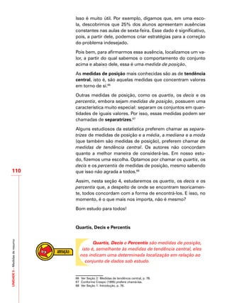 UNIDADE5–Medidasderesumo
110
Isso é muito útil. Por exemplo, digamos que, em uma esco-
la, descobrimos que 25% dos alunos apresentam ausências
constantes nas aulas de sexta-feira. Esse dado é significativo,
pois, a partir dele, podemos criar estratégias para a correção
do problema indesejado.
Pois bem, para afirmarmos essa ausência, localizamos um va-
lor, a partir do qual sabemos o comportamento do conjunto
acima e abaixo dele, essa é uma medida de posição.
As medidas de posição mais conhecidas são as de tendência
central, isto é, são aquelas medidas que concentram valores
em torno de si.66
Outras medidas de posição, como os quartis, os decis e os
percentis, embora sejam medidas de posição, possuem uma
característica muito especial: separam os conjuntos em quan-
tidades de iguais valores. Por isso, essas medidas podem ser
chamadas de separatrizes.67
Alguns estudiosos da estatística preferem chamar as separa-
trizes de medidas de posição e a média, a mediana e a moda
(que também são medidas de posição), preferem chamar de
medidas de tendência central. Os autores não concordam
quanto a melhor maneira de considerá-las. Em nosso estu-
do, fizemos uma escolha. Optamos por chamar os quartis, os
decis e os percentis de medidas de posição, mesmo sabendo
que isso não agrada a todos.68
Assim, nesta seção 4, estudaremos os quartis, os decis e os
percentis que, a despeito de onde se encontram teoricamen-
te, todos concordam com a forma de encontrá-los. E isso, no
momento, é o que mais nos importa, não é mesmo?
Bom estudo para todos!
Quartis, Decis e Percentis
Quartis, Decis e Percentis são medidas de posição,
isto é, semelhante às medidas de tendência central, eles
nos indicam uma determinada localização em relação ao
conjunto de dados sob estudo.
66	 Ver Seção 2: Medidas de tendência central, p. 78.
67	 Conforme Crespo (1995) prefere chamá-las.
68	 Ver Seção 1: Introdução, p. 76.
 
