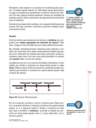 UNIDADE5–Medidasderesumo
111
Entretanto, eles separam o conjunto em 4 partes iguais (quar-
tis), 10 partes iguais (decis) ou 100 partes iguais (percentis),
ou seja, em partes que apresentam o mesmo número de valo-
res. Por isso, alguns autores preferem chamar as medidas de
posição quartis, decis e percentis de separatrizes (juntamente
com a mediana).
Estudaremos essas três medidas, com especial dedicação aos
quartis. Por isso, primeiro, veremos os quartis e depois, decis
e percentis juntos.
Quartis
Você se lembra que deixamos de calcular a mediana em con-
juntos com dados agrupados em intervalo de classe?69
Pois
bem, chegou a hora de lidarmos com essa valiosa ferramenta.
Na verdade, estrategicamente, deixamos para calcular a me-
diana de conjuntos com essas características (dados agrupa-
dos com intervalos de classe) para esse momento, porque a
mediana nada mais é do que uma particularidade no estudo
dos quartis. Mas, vamos por partes.
Já sabemos que em um conjunto de dados ordenados, o valor
médio que divide o conjunto em duas partes iguais é a me-
diana. Nessa mesma linha de raciocínio, podemos pensar em
valores que dividem o conjunto em quatro partes iguais. Veja
a Figura 30, abaixo:
Figura 30: Quartis: Representação
Em um conjunto numérico, ocorre o mesmo que a figura aci-
ma: os quartis dividem o conjunto numérico em quatro partes
iguais; 2Q é o segundo quartil e divide o conjunto ao meio
(por isso, é também a mediana); 1Q divide a metade do con-
junto em duas partes iguais, isto é, ¼ para cada lado; 3Q é o
terceiro quartil.
69	 Ver Mediana e média, p. 85.
“[...] Essas medidas – os
quartis, os percentis e os
decis – são, juntamente
com a mediana, conhecidas
pelo nome genérico de
separatrizes.”
(CRESPO, 1995, p. 101).
Quartis é o plural de quartil
que significa ¼, isto é, um
quarto.
 