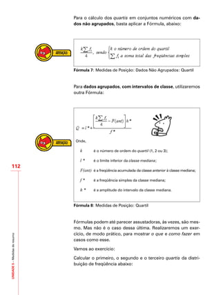 UNIDADE5–Medidasderesumo
112
Para o cálculo dos quartis em conjuntos numéricos com da-
dos não agrupados, basta aplicar a Fórmula, abaixo:
Fórmula 7: Medidas de Posição: Dados Não Agrupados: Quartil
Para dados agrupados, com intervalos de classe, utilizaremos
outra Fórmula:
	
Onde,
	 k	 é o número de ordem do quartil (1, 2 ou 3);
	 l *	 é o limite inferior da classe mediana;
	 F(ant)	 é a freqüência acumulada da classe anterior à classe mediana;
	 f *	 é a freqüência simples da classe mediana;
	 h *	 é a amplitude do intervalo da classe mediana.
Fórmula 8: Medidas de Posição: Quartil
Fórmulas podem até parecer assustadoras, às vezes, são mes-
mo. Mas não é o caso dessa última. Realizaremos um exer-
cício, de modo prático, para mostrar o que e como fazer em
casos como esse.
Vamos ao exercício:
Calcular o primeiro, o segundo e o terceiro quartis da distri-
buição de freqüência abaixo:
 